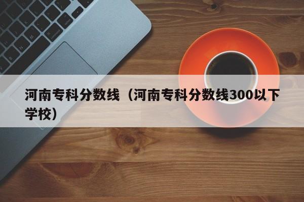 河南专科分数线（河南专科分数线300以下学校）