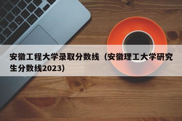 安徽工程大学录取分数线（安徽理工大学研究生分数线2023）