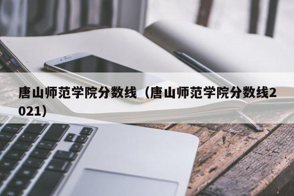 唐山师范学院分数线（唐山师范学院分数线2021）