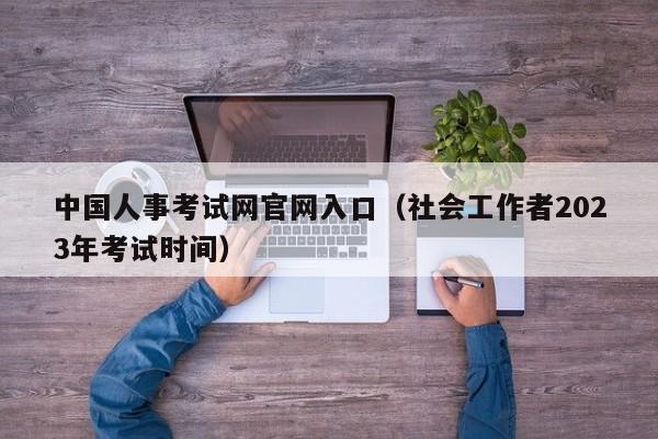 中国人事考试网官网入口（社会工作者2023年考试时间）