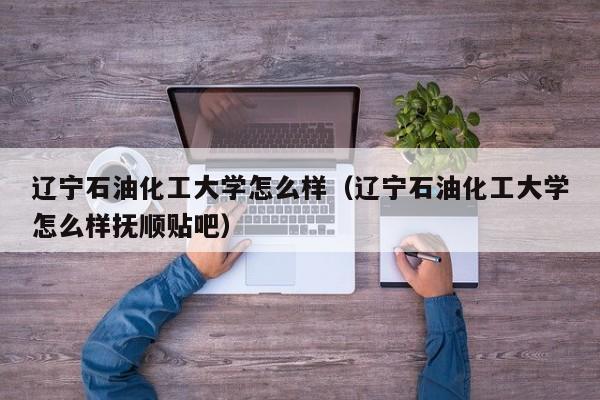 辽宁石油化工大学怎么样（辽宁石油化工大学怎么样抚顺贴吧）