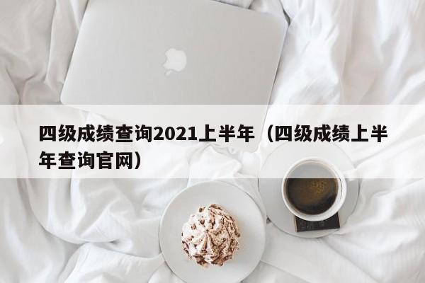 四级成绩查询2021上半年（四级成绩上半年查询官网）