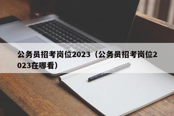 公务员招考岗位2023（公务员招考岗位2023在哪看）