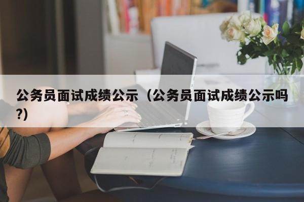 公务员面试成绩公示（公务员面试成绩公示吗?）