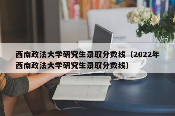 西南政法大学研究生录取分数线（2022年西南政法大学研究生录取分数线）