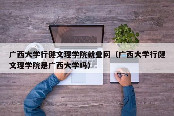 广西大学行健文理学院就业网（广西大学行健文理学院是广西大学吗）