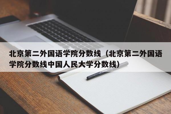 北京第二外国语学院分数线（北京第二外国语学院分数线中国人民大学分数线）