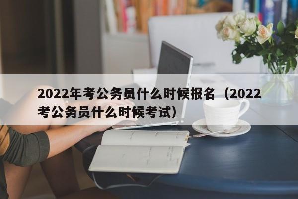 2022年考公务员什么时候报名（2022考公务员什么时候考试）