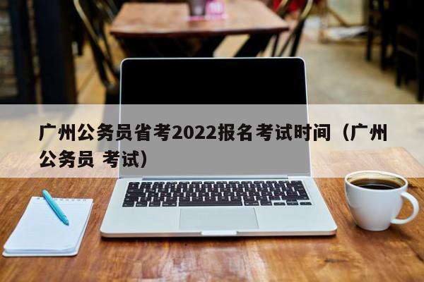 广州公务员省考2022报名考试时间（广州公务员 考试）