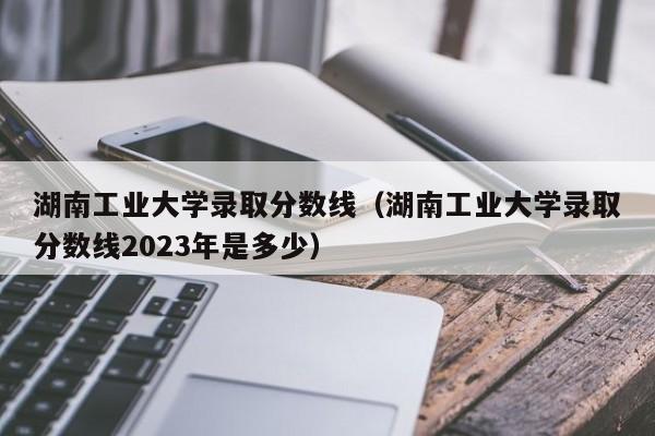 湖南工业大学录取分数线（湖南工业大学录取分数线2023年是多少）