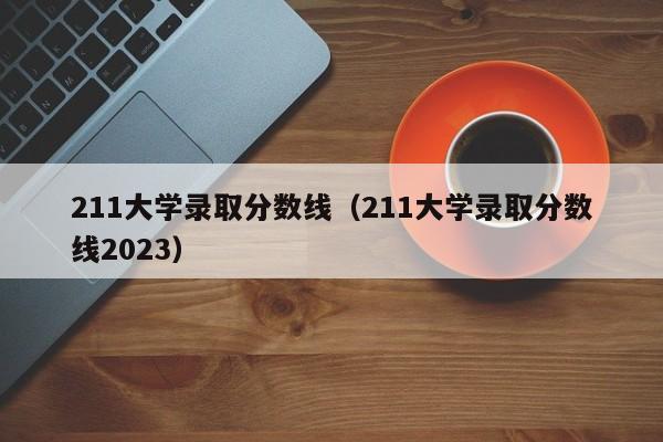 211大学录取分数线（211大学录取分数线2023）