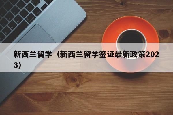 新西兰留学（新西兰留学签证最新政策2023）