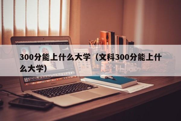 300分能上什么大学（文科300分能上什么大学）