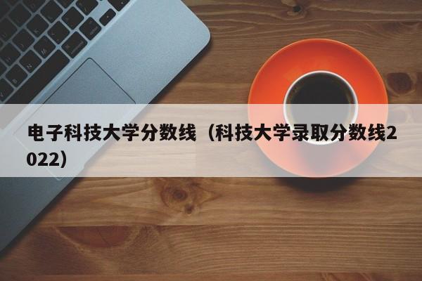 电子科技大学分数线（科技大学录取分数线2022）