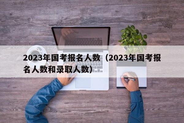 2023年国考报名人数（2023年国考报名人数和录取人数）