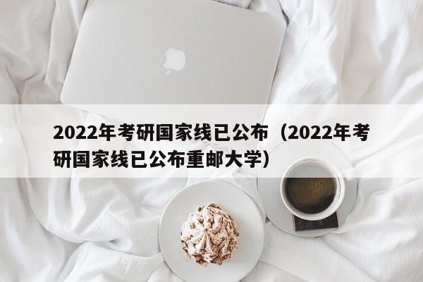 2022年考研国家线已公布（2022年考研国家线已公布重邮大学）