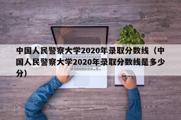 中国人民警察大学2020年录取分数线（中国人民警察大学2020年录取分数线是多少分）