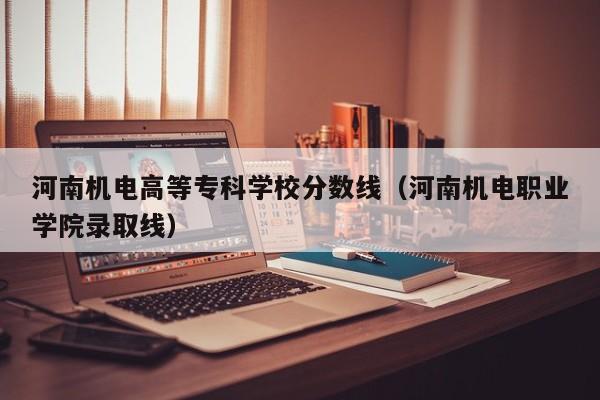 河南机电高等专科学校分数线（河南机电职业学院录取线）