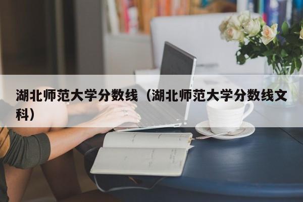 湖北师范大学分数线（湖北师范大学分数线文科）