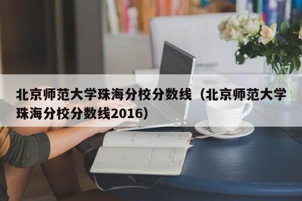 北京师范大学珠海分校分数线（北京师范大学珠海分校分数线2016）