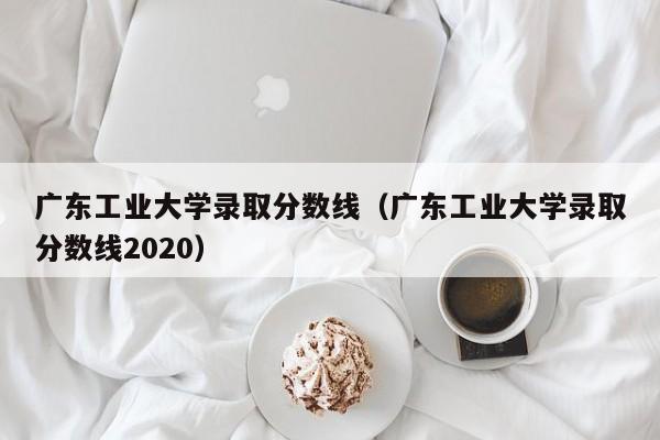 广东工业大学录取分数线（广东工业大学录取分数线2020）