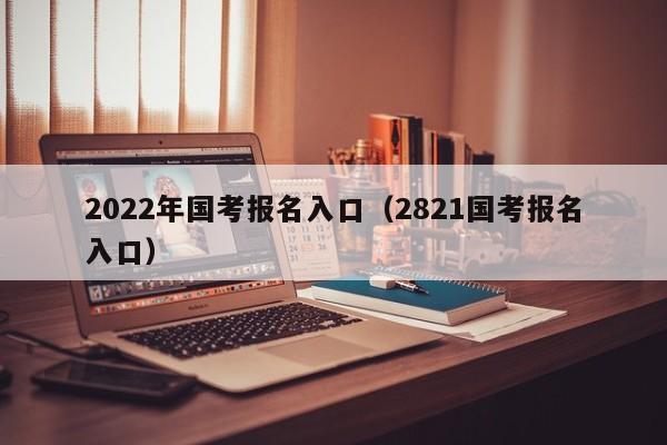 2022年国考报名入口（2821国考报名入口）