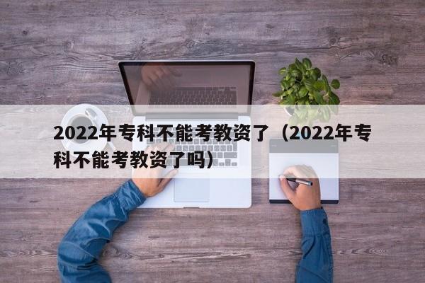 2022年专科不能考教资了（2022年专科不能考教资了吗）