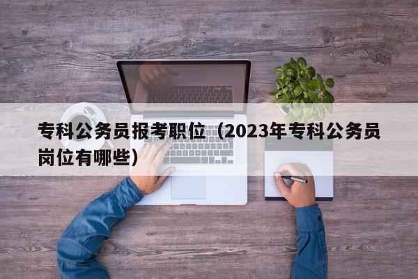 专科公务员报考职位（2023年专科公务员岗位有哪些）