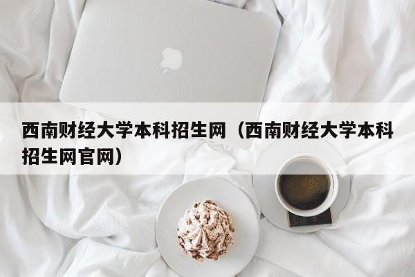 西南财经大学本科招生网（西南财经大学本科招生网官网）