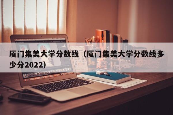 厦门集美大学分数线（厦门集美大学分数线多少分2022）