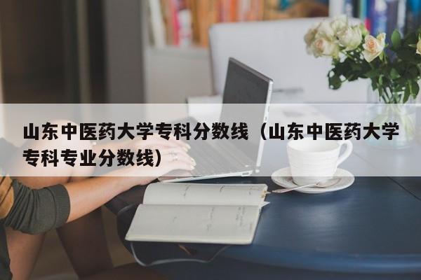 山东中医药大学专科分数线（山东中医药大学专科专业分数线）