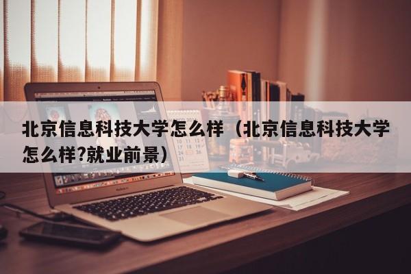 北京信息科技大学怎么样（北京信息科技大学怎么样?就业前景）