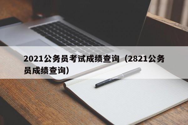 2021公务员考试成绩查询（2821公务员成绩查询）