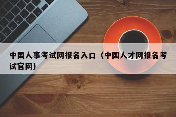 中国人事考试网报名入口（中国人才网报名考试官网）