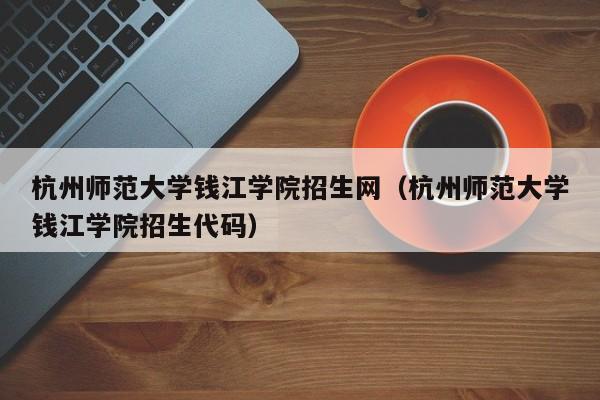 杭州师范大学钱江学院招生网（杭州师范大学钱江学院招生代码）