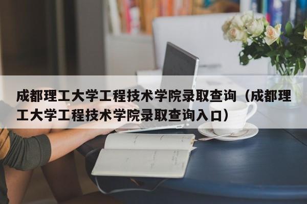 成都理工大学工程技术学院录取查询（成都理工大学工程技术学院录取查询入口）