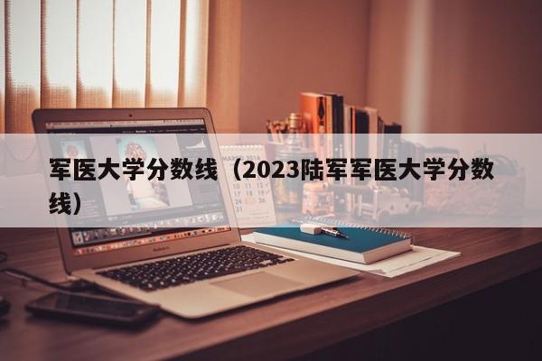 军医大学分数线（2023陆军军医大学分数线）