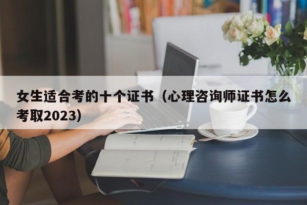 女生适合考的十个证书（心理咨询师证书怎么考取2023）