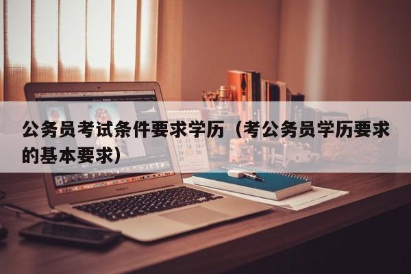 公务员考试条件要求学历（考公务员学历要求的基本要求）