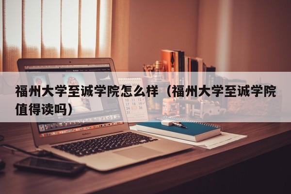 福州大学至诚学院怎么样（福州大学至诚学院值得读吗）