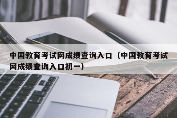 中国教育考试网成绩查询入口（中国教育考试网成绩查询入口初一）