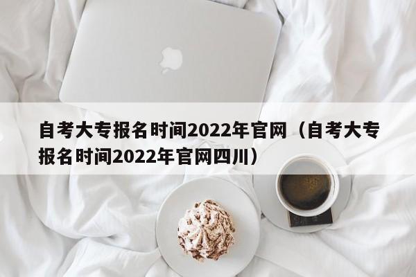 自考大专报名时间2022年官网（自考大专报名时间2022年官网四川）