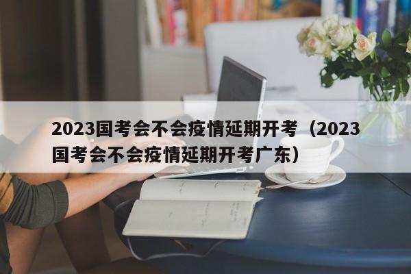 2023国考会不会疫情延期开考（2023国考会不会疫情延期开考广东）