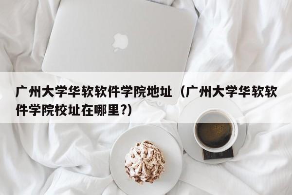 广州大学华软软件学院地址（广州大学华软软件学院校址在哪里?）