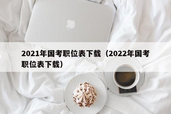 2021年国考职位表下载（2022年国考职位表下载）