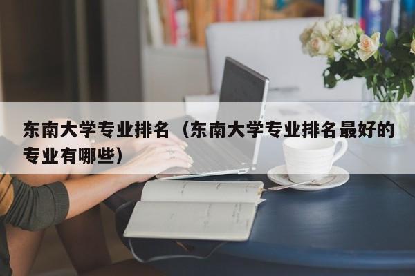 东南大学专业排名（东南大学专业排名最好的专业有哪些）