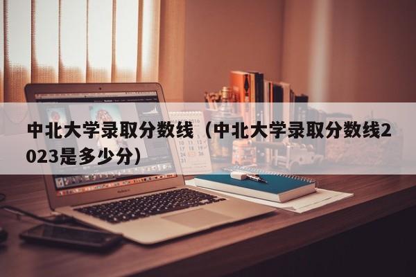 中北大学录取分数线（中北大学录取分数线2023是多少分）