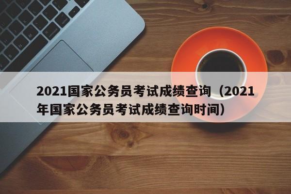 2021国家公务员考试成绩查询（2021年国家公务员考试成绩查询时间）