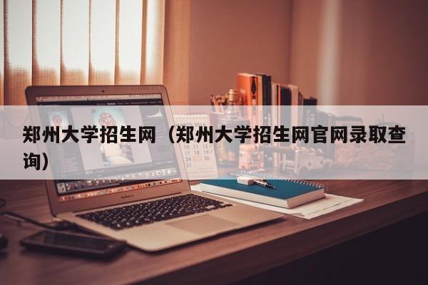 郑州大学招生网（郑州大学招生网官网录取查询）