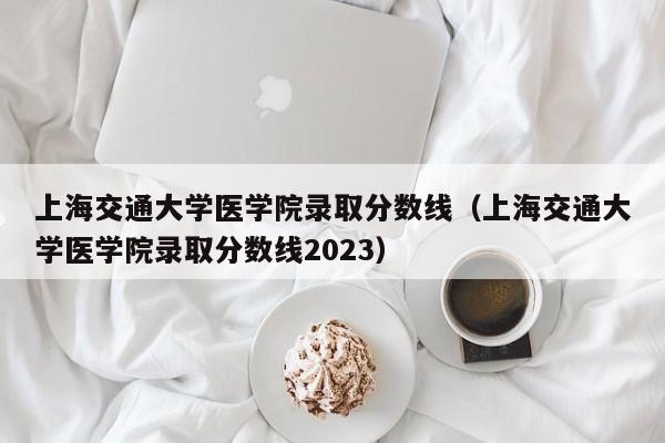 上海交通大学医学院录取分数线（上海交通大学医学院录取分数线2023）